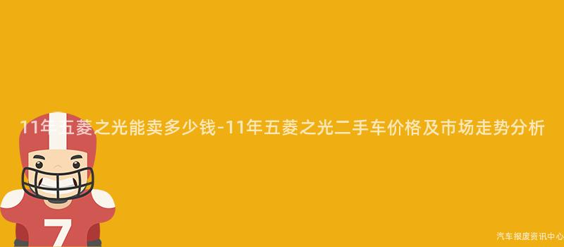 11年五菱之光能卖多少钱-11年五菱之光二手车价格及市场走势分析