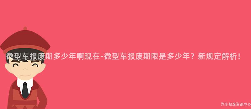 微型车报废期多少年啊现在-微型车报废期限是多少年？新规定解析！