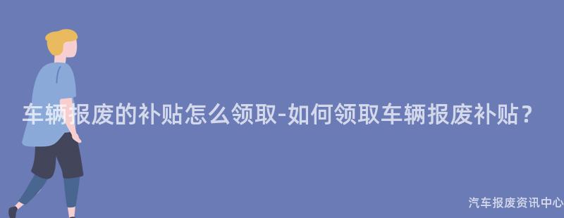 车辆报废的补贴怎么领取-如何领取车辆报废补贴？