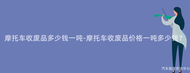 摩托车收废品多少钱一吨-摩托车收废品价格一吨多少钱？