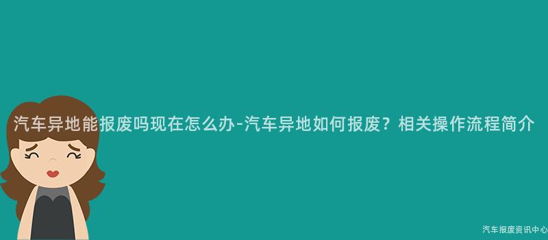 汽车异地能报废吗现在怎么办-汽车异地如何报废？相关操作流程简介