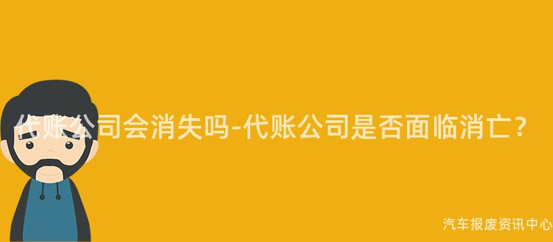 代账公司会消失吗-代账公司是否面临消亡？