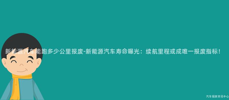 新能源汽车能跑多少公里报废-新能源汽车寿命曝光：续航里程或成唯一报废指标！