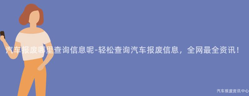 汽车报废哪里查询信息呢-轻松查询汽车报废信息，全网最全资讯！