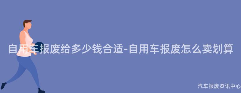 自用车报废给多少钱合适-自用车报废怎么卖划算