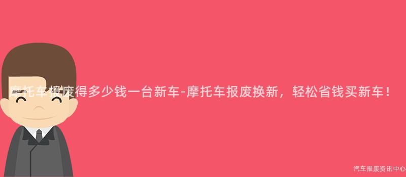 摩托车报废得多少钱一台新车-摩托车报废换新，轻松省钱买新车！