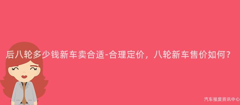 后八轮多少钱新车卖合适-合理定价，八轮新车售价如何？