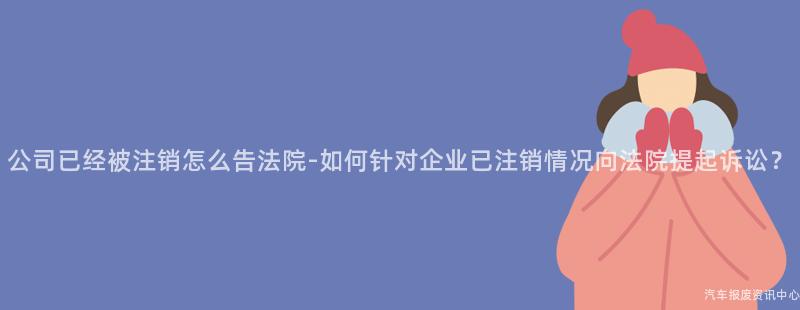 公司已经被注销怎么告法院-如何针对企业已注销情况向法院提起诉讼？