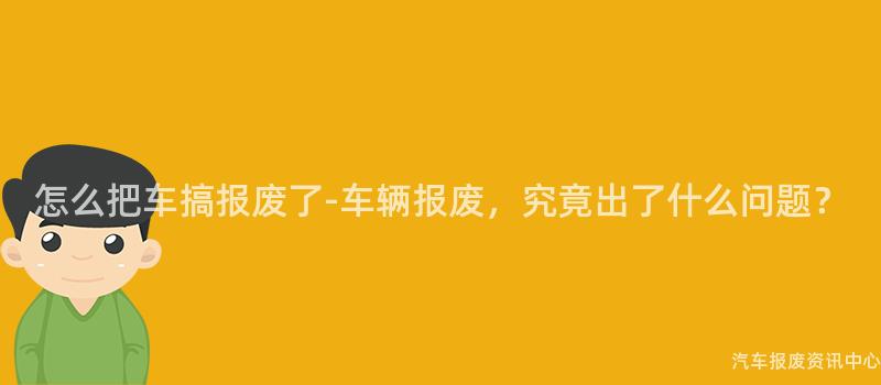 怎么把车搞报废了-车辆报废，究竟出了什么问题？