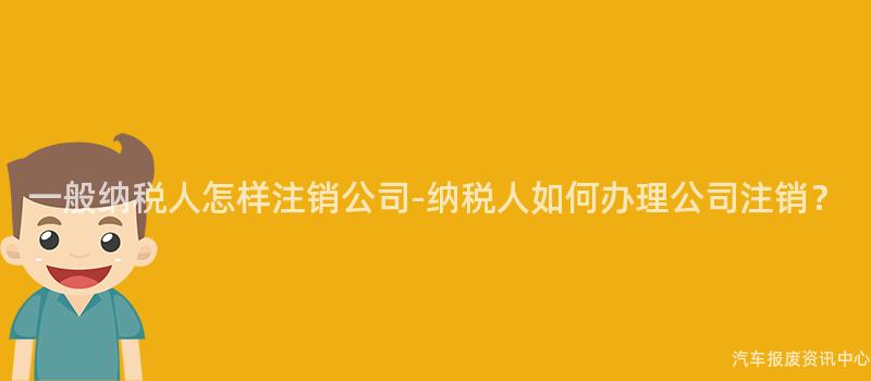一般纳税人怎样注销公司-纳税人如何办理公司注销？