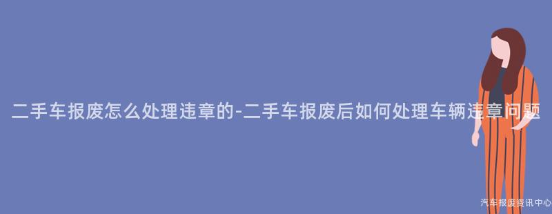 二手车报废怎么处理违章的-二手车报废后如何处理车辆违章问题