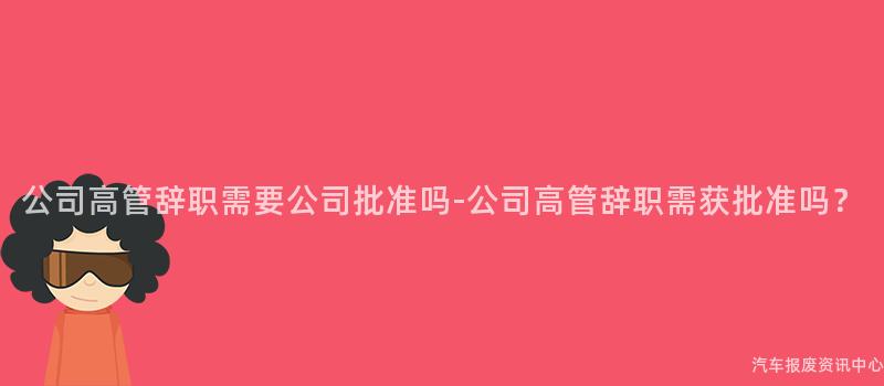 公司高管辞职需要公司批准吗-公司高管辞职需获批准吗？