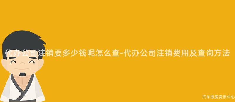 代办公司注销要多少钱呢怎么查-代办公司注销费用及查询方法