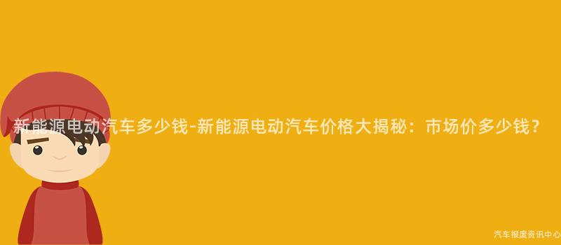 新能源电动汽车多少钱-新能源电动汽车价格大揭秘：市场价多少钱？