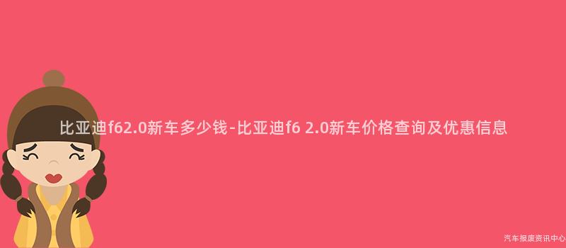 比亚迪f62.0新车多少钱-比亚迪f6 2.0新车价格查询及优惠信息