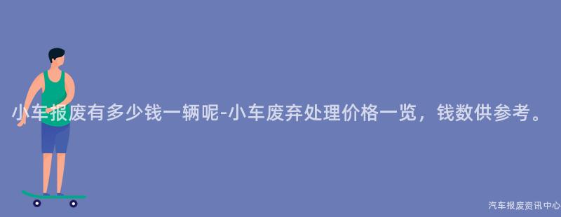 小车报废有多少钱一辆呢-小车废弃处理价格一览，钱数供参考。