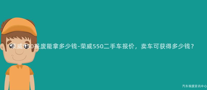 荣威550报废能拿多少钱-荣威550二手车报价，卖车可获得多少钱？