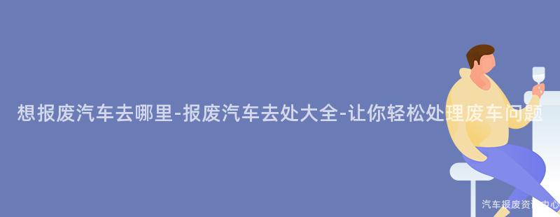 想报废汽车去哪里-报废汽车去处大全-让你轻松处理废车问题