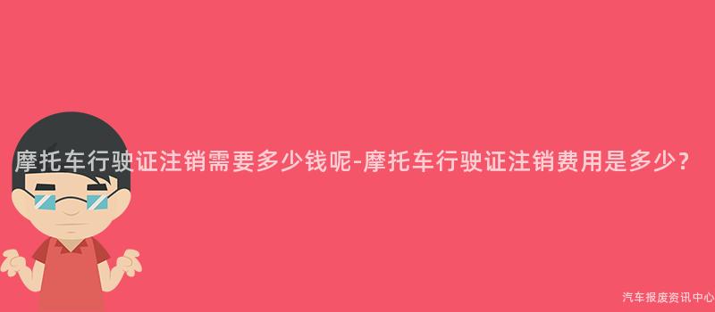 摩托车行驶证注销需要多少钱呢-摩托车行驶证注销费用是多少？