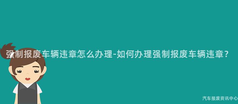 强制报废车辆违章怎么办理-如何办理强制报废车辆违章？