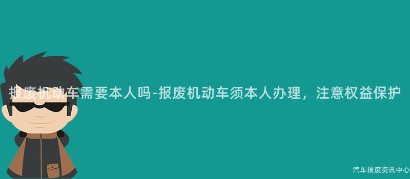 报废机动车需要本人吗-报废机动车须本人办理，注意权益保护