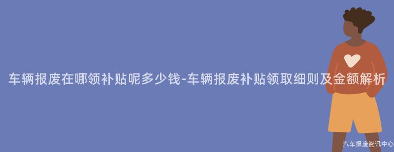 车辆报废在哪领补贴呢多少钱-车辆报废补贴领取细则及金额解析