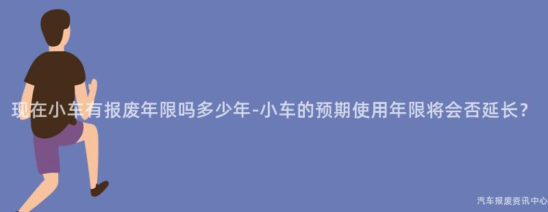 现在小车有报废年限吗多少年-小车的预期使用年限将会否延长？