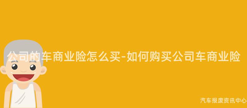 公司的车商业险怎么买-如何购买公司车商业险