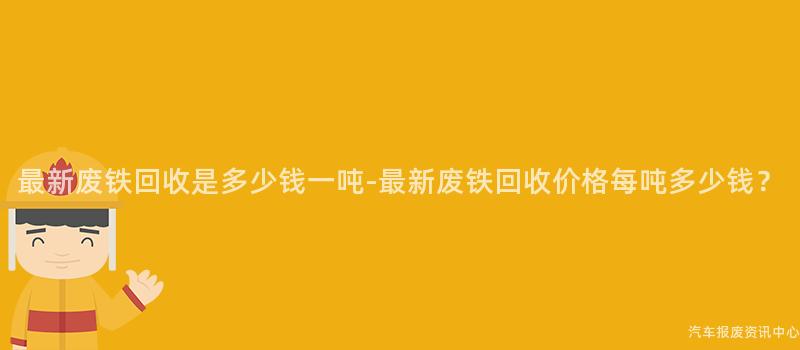最新废铁回收是多少钱一吨-最新废铁回收价格每吨多少钱？