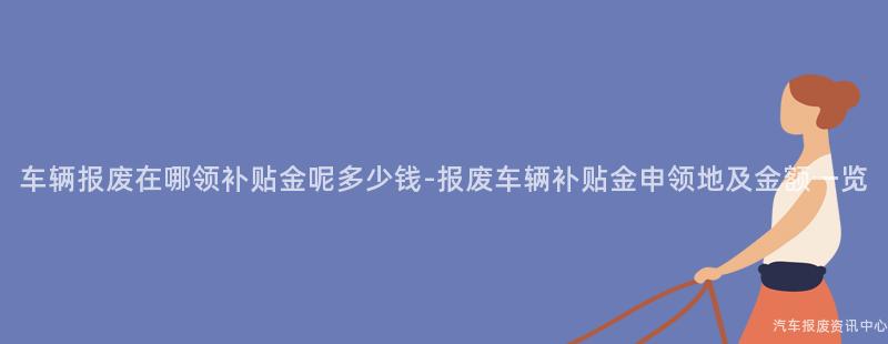 车辆报废在哪领补贴金呢多少钱-报废车辆补贴金申领地及金额一览