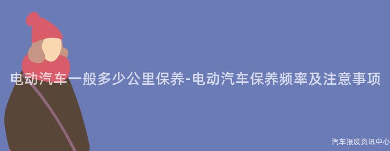 电动汽车一般多少公里保养-电动汽车保养频率及注意事项