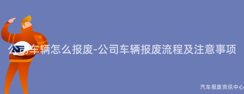 公司车辆怎么报废-公司车辆报废流程及注意事项