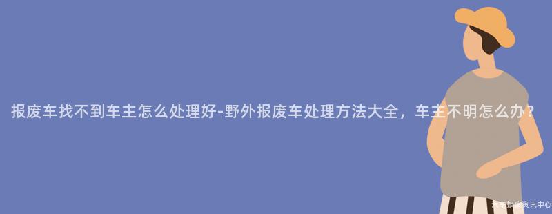 报废车找不到车主怎么处理好-野外报废车处理方法大全，车主不明怎么办？