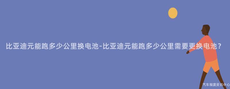 比亚迪元能跑多少公里换电池-比亚迪元能跑多少公里需要更换电池？