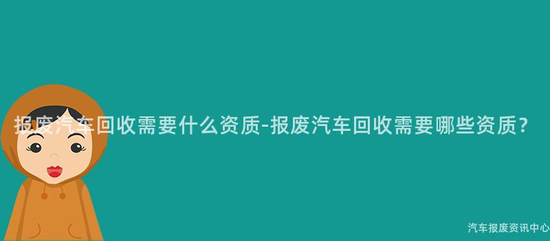 报废汽车回收需要什么资质-报废汽车回收需要哪些资质？