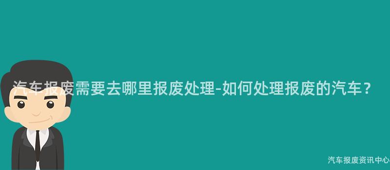 汽车报废需要去哪里报废处理-如何处理报废的汽车？
