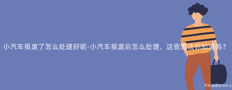 小汽车报废了怎么处理好呢-小汽车报废后怎么处理，这些方法你知道吗？
