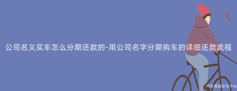 公司名义买车怎么分期还款的-用公司名字分期购车的详细还款流程