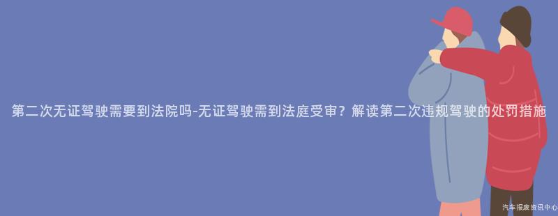 第二次无证驾驶需要到法院吗-无证驾驶需到法庭受审？解读第二次违规驾驶的处罚措施