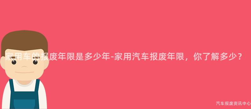家用车的报废年限是多少年-家用汽车报废年限，你了解多少？