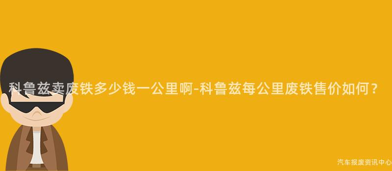 科鲁兹卖废铁多少钱一公里啊-科鲁兹每公里废铁售价如何？