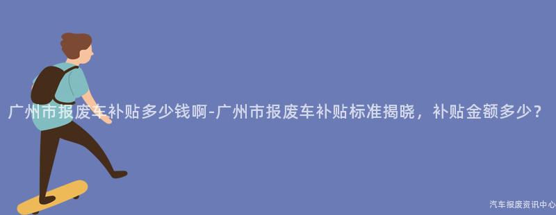 广州市报废车补贴多少钱啊-广州市报废车补贴标准揭晓，补贴金额多少？