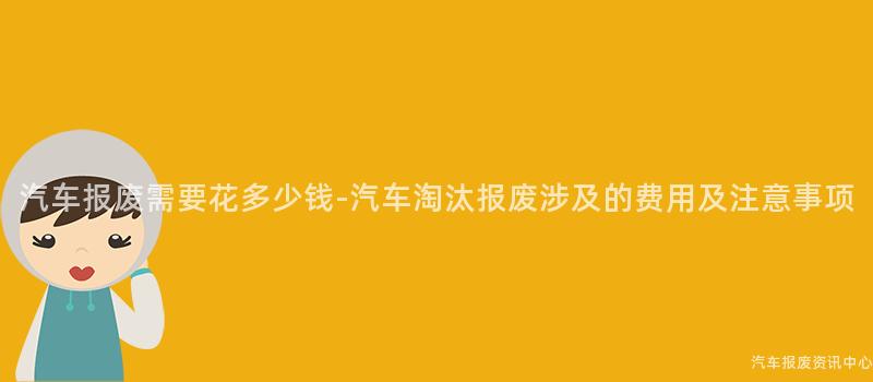 汽车报废需要花多少钱-汽车淘汰报废涉及的费用及注意事项