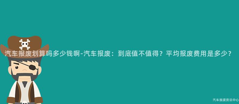 汽车报废划算吗多少钱啊-汽车报废：到底值不值得？平均报废费用是多少？
