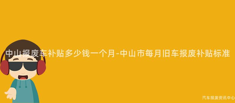 中山报废车补贴多少钱一个月-中山市每月旧车报废补贴标准