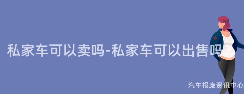 私家车可以卖吗-私家车可以出售吗？