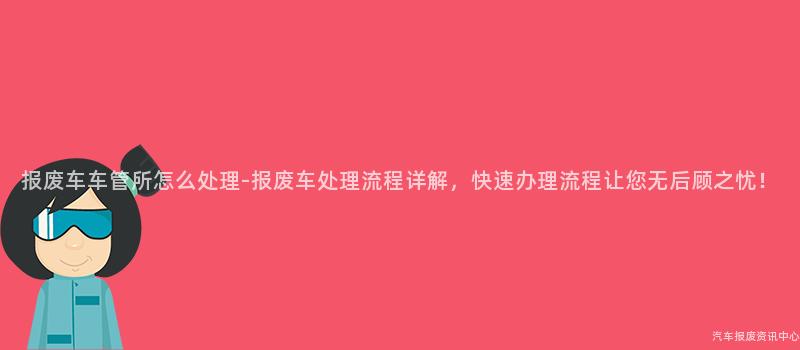 报废车车管所怎么处理-报废车处理流程详解，快速办理流程让您无后顾之忧！