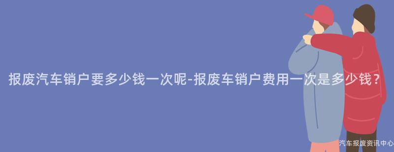 报废汽车销户要多少钱一次呢-报废车销户费用一次是多少钱？