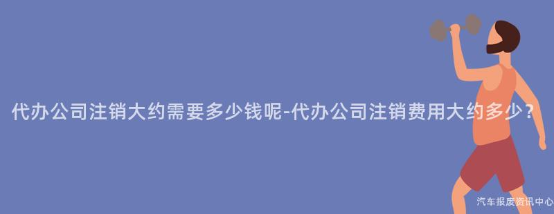 代办公司注销大约需要多少钱呢-代办公司注销费用大约多少？