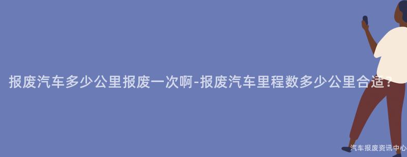 报废汽车多少公里报废一次啊-报废汽车里程数多少公里合适？